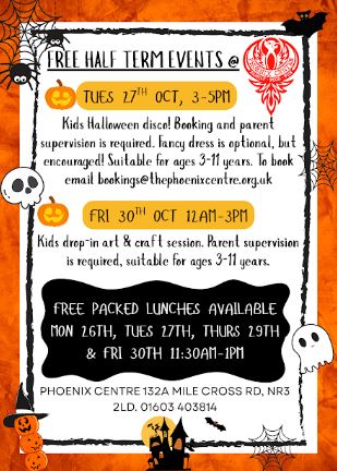 Halloween poster: “FREE HALF TERM EVENTS @”. Tues 27th Oct, 3–5pm: Kids Halloween disco; booking and parent supervision required, fancy dress optional but encouraged, suitable for ages 3–11. Email bookings@thephoenixcentre.org.uk. Fri 30th Oct, 12am–3pm: Kids drop-in art and craft session; parent supervision required, suitable for ages 3–11. Free packed lunches available Mon 26th, Tues 27th, Thurs 29th and Fri 30th, 11:30am–1pm. Phoenix Centre, 132A Mile Cross Rd, NR3 2LD. 01603 403814.